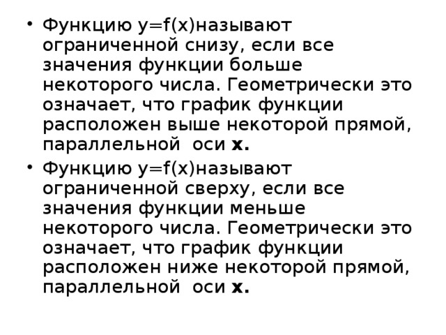 Функцию у= f(x) называют ограниченной снизу, если все значения функции больше некоторого числа. Геометрически это означает, что график функции расположен выше некоторой прямой, параллельной оси х. Функцию у= f(x) называют ограниченной сверху, если все значения функции меньше некоторого числа. Геометрически это означает, что график функции расположен ниже некоторой прямой, параллельной оси х.  