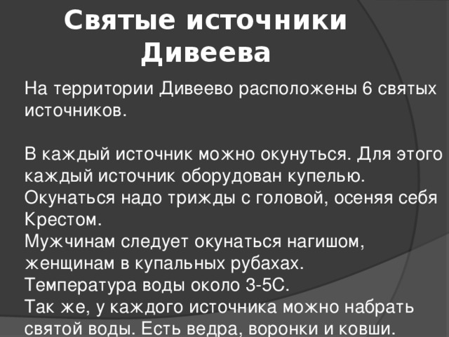 Святые источники Дивеева  На территории Дивеево расположены 6 святых источников.   В каждый источник можно окунуться. Для этого каждый источник оборудован купелью.  Окунаться надо трижды с головой, осеняя себя Крестом.  Мужчинам следует окунаться нагишом, женщинам в купальных рубахах.  Температура воды около 3-5С.   Так же, у каждого источника можно набрать святой воды. Есть ведра, воронки и ковши.   