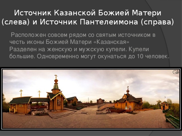 Источник Казанской Божией Матери (слева) и Источник Пантелеимона (справа)  Расположен совсем рядом со святым источником в честь иконы Божией Матери «Казанская»  Разделен на женскую и мужскую купели. Купели большие. Одновременно могут окунаться до 10 человек. 