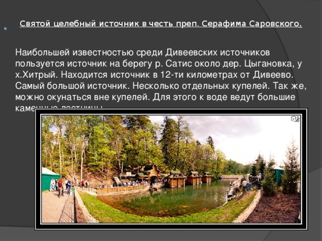 Святой целебный источник в честь преп. Серафима Саровского .   Наибольшей известностью среди Дивеевских источников пользуется источник на берегу р. Сатис около дер. Цыгановка, у х.Хитрый. Находится источник в 12-ти километрах от Дивеево.  Самый большой источник. Несколько отдельных купелей. Так же, можно окунаться вне купелей. Для этого к воде ведут большие каменные лестницы. 