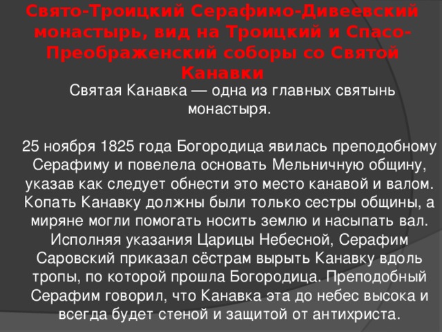 Свято-Троицкий Серафимо-Дивеевский монастырь, вид на Троицкий и Спасо-Преображенский соборы со Святой Канавки  Святая Канавка — одна из главных святынь монастыря.   25 ноября 1825 года Богородица явилась преподобному Серафиму и повелела основать Мельничную общину, указав как следует обнести это место канавой и валом. Копать Канавку должны были только сестры общины, а миряне могли помогать носить землю и насыпать вал.  Исполняя указания Царицы Небесной, Серафим Саровский приказал сёстрам вырыть Канавку вдоль тропы, по которой прошла Богородица. Преподобный Серафим говорил, что Канавка эта до небес высока и всегда будет стеной и защитой от антихриста. 