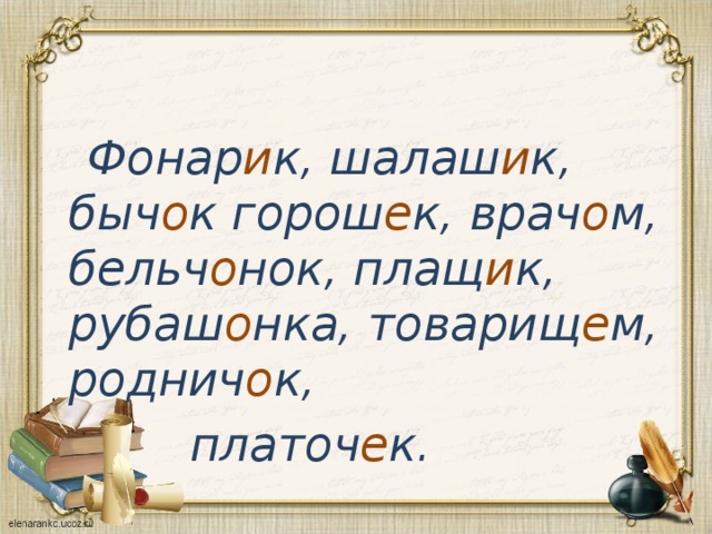  Фонар и к, шалаш и к, быч о к горош е к, врач о м, бельч о нок, плащ и к, рубаш о нка, товарищ е м, роднич о к,  платоч е к.  