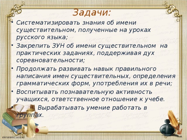 Задачи:   Систематизировать знания об имени существительном, полученные на уроках русского языка; Закрепить ЗУН об имени существительном на практических заданиях, поддерживая дух соревновательности; Продолжать развивать навык правильного написания имен существительных, определения грамматических форм, употребления их в речи; Воспитывать познавательную активность учащихся, ответственное отношение к учебе.  Вырабатывать умение работать в группах. 