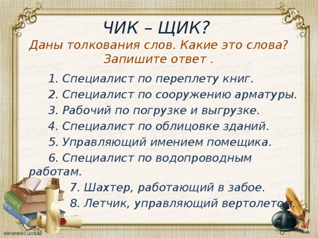 ЧИК – ЩИК?  Даны толкования слов. Какие это слова?Запишите ответ .  1. Специалист по переплету книг.  2. Специалист по сооружению арматуры.  3. Рабочий по погрузке и выгрузке.  4. Специалист по облицовке зданий.  5. Управляющий имением помещика.  6. Специалист по водопроводным работам.  7. Шахтер, работающий в забое.  8. Летчик, управляющий вертолетом. 