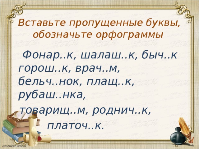 Вставьте пропущенные буквы, обозначьте орфограммы  Фонар..к, шалаш..к, быч..к горош..к, врач..м, бельч..нок, плащ..к, рубаш..нка,  товарищ..м, роднич..к,  платоч..к. 