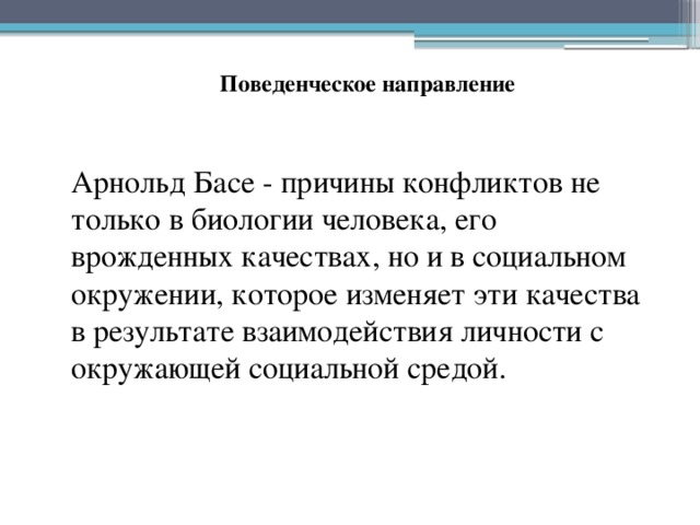 Поведенческое направление Арнольд Басе - причины конфликтов не только в биологии человека, его врожденных качествах, но и в социальном окружении, которое изменяет эти качества в результате взаимодействия личности с окружающей социальной средой. 