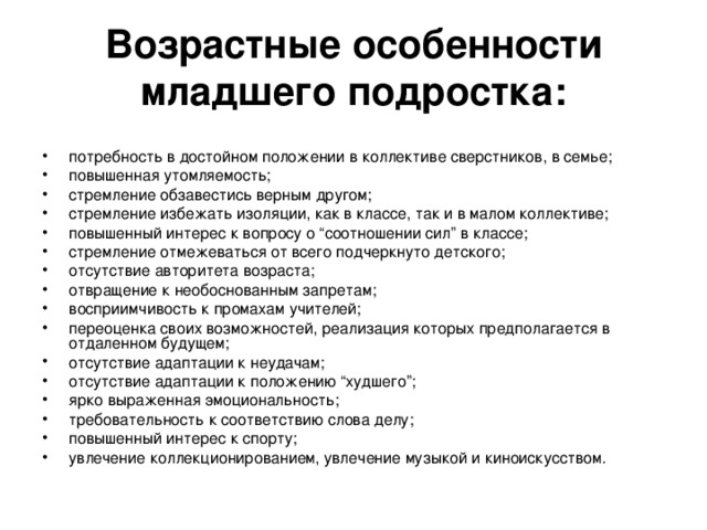 Возрастные особенности младшего подростка: потребность в достойном положении в коллективе сверстников, в семье; повышенная утомляемость; стремление обзавестись верным другом; стремление избежать изоляции, как в классе, так и в малом коллективе; повышенный интерес к вопросу о “соотношении сил” в классе; стремление отмежеваться от всего подчеркнуто детского; отсутствие авторитета возраста; отвращение к необоснованным запретам; восприимчивость к промахам учителей; переоценка своих возможностей, реализация которых предполагается в отдаленном будущем; отсутствие адаптации к неудачам; отсутствие адаптации к положению “худшего”; ярко выраженная эмоциональность; требовательность к соответствию слова делу; повышенный интерес к спорту; увлечение коллекционированием, увлечение музыкой и киноискусством. 