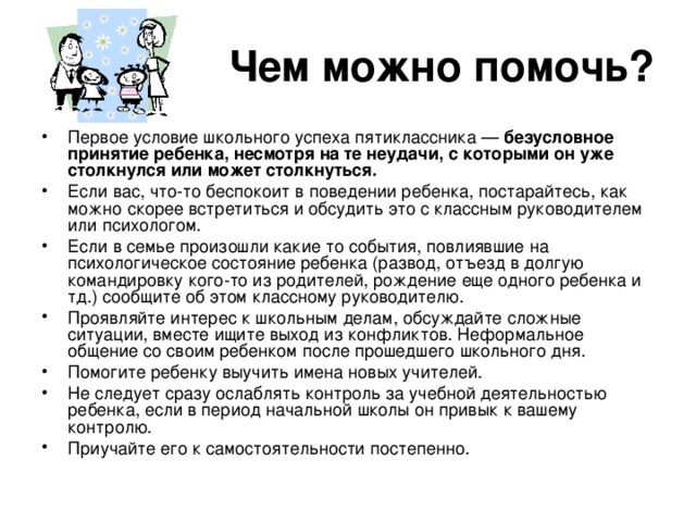 Чем можно помочь? Первое условие школьного успеха пятиклассника — безусловное принятие ребенка, несмотря на те неудачи, с которыми он уже столкнулся или может столкнуться.  Если вас, что-то беспокоит в поведении ребенка, постарайтесь, как можно скорее встретиться и обсудить это с классным руководителем или психологом. Если в семье произошли какие то события, повлиявшие на психологическое состояние ребенка (развод, отъезд в долгую командировку кого-то из родителей, рождение еще одного ребенка и тд.) сообщите об этом классному руководителю. Проявляйте интерес к школьным делам, обсуждайте сложные ситуации, вместе ищите выход из конфликтов. Неформальное общение со своим ребенком после прошедшего школьного дня. Помогите ребенку выучить имена новых учителей. Не следует сразу ослаблять контроль за учебной деятельностью ребенка, если в период начальной школы он привык к вашему контролю. Приучайте его к самостоятельности постепенно. 