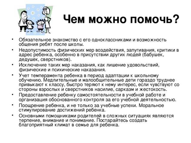 Чем можно помочь? Обязательное знакомство с его одноклассниками и возможность общения ребят после школы. Недопустимость физических мер воздействия, запугивания, критики в адрес ребенка, особенно в присутствии других людей (бабушек, дедушек, сверстников). Исключение таких мер наказания, как лишение удовольствий, физические и психические наказания. Учет темперамента ребенка в период адаптации к школьному обучению. Медлительные и малообщительные дети гораздо труднее привыкают к классу, быстро теряют к нему интерес, если чувствуют со стороны взрослых и сверстников насилие, сарказм и жестокость. Предоставление ребенку самостоятельности в учебной работе и организация обоснованного контроля за его учебной деятельностью. Поощрение ребенка, и не только за учебные успехи. Моральное стимулирование достижений ребенка. Основными помощниками родителей в сложных ситуациях являются терпение, внимание и понимание. Постарайтесь создать благоприятный климат в семье для ребенка.  