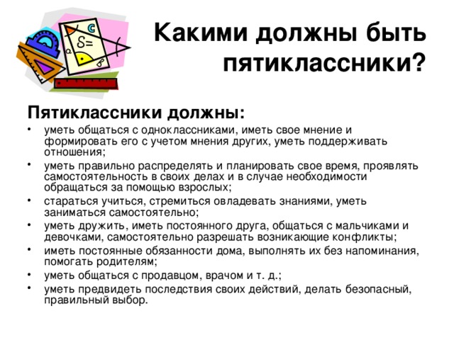 Какими должны быть пятиклассники? Пятиклассники должны: уметь общаться с одноклассниками, иметь свое мнение и формировать его с учетом мнения других, уметь поддерживать отношения; уметь правильно распределять и планировать свое время, проявлять самостоятельность в своих делах и в случае необходимости обращаться за помощью взрослых; стараться учиться, стремиться овладевать знаниями, уметь заниматься самостоятельно; уметь дружить, иметь постоянного друга, общаться с мальчиками и девочками, самостоятельно разрешать возникающие конфликты; иметь постоянные обязанности дома, выполнять их без напоминания, помогать родителям; уметь общаться с продавцом, врачом и т. д.; уметь предвидеть последствия своих действий, делать безопасный, правильный выбор. 