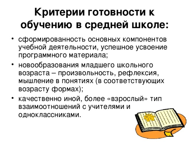 Критерии готовности к обучению в средней школе: сформированность основных компонентов учебной деятельности, успешное усвоение программного материала; новообразования младшего школьного возраста – произвольность, рефлексия, мышление в понятиях (в соответствующих возрасту формах); качественно иной, более «взрослый» тип взаимоотношений с учителями и одноклассниками. 