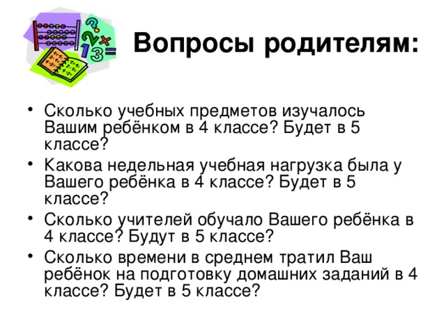 Вопросы родителям: Сколько учебных предметов изучалось Вашим ребёнком в 4 классе? Будет в 5 классе? Какова недельная учебная нагрузка была у Вашего ребёнка в 4 классе? Будет в 5 классе? Сколько учителей обучало Вашего ребёнка в 4 классе? Будут в 5 классе? Сколько времени в среднем тратил Ваш ребёнок на подготовку домашних заданий в 4 классе? Будет в 5 классе? 