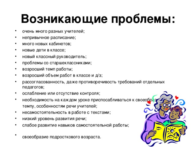 Возникающие проблемы: очень много разных учителей; непривычное расписание; много новых кабинетов; новые дети в классе; новый классный руководитель; проблемы со старшеклассниками; возросший темп работы; возросший объем работ в классе и д/з; рассогласованность, даже противоречивость требований отдельных педагогов; ослабление или отсутствие контроля; необходимость на каждом уроке приспосабливаться к своеобразному  темпу, особенностям речи учителей;  несамостоятельность в работе с текстами; низкий уровень развития речи; слабое развитие навыков самостоятельной работы; своеобразие подросткового возраста.  «Какие проблемы возникли у ваших детей с переходом в 5 класс?» -вопрос родителям. Список дополняется ответами на этот вопрос учителями и детьми.  