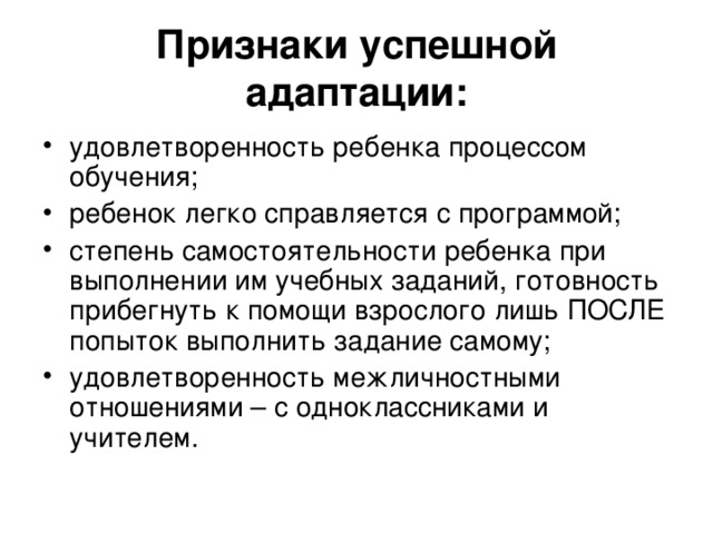 Признаки успешной адаптации: удовлетворенность ребенка процессом обучения; ребенок легко справляется с программой; степень самостоятельности ребенка при выполнении им учебных заданий, готовность прибегнуть к помощи взрослого лишь ПОСЛЕ попыток выполнить задание самому; удовлетворенность межличностными отношениями – с одноклассниками и учителем. 