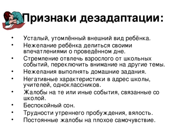 Признаки дезадаптации: Усталый, утомлённый внешний вид ребёнка. Нежелание ребёнка делиться своими впечатлениями о проведённом дне. Стремление отвлечь взрослого от школьных событий, переключить внимание на другие темы. Нежелания выполнять домашние задания. Негативные характеристики в адрес школы, учителей, одноклассников. Жалобы на те или иные события, связанные со школой. Беспокойный сон. Трудности утреннего пробуждения, вялость. Постоянные жалобы на плохое самочувствие. 