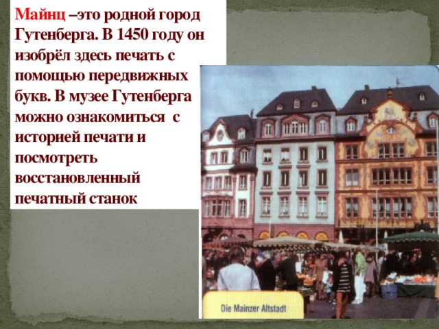 Майнц –это родной город Гутенберга. В 1450 году он изобрёл здесь печать с помощью передвижных букв. В музее Гутенберга можно ознакомиться с историей печати и посмотреть восстановленный  печатный станок 