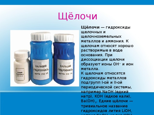 Щёлочи Щёлочи  — гидроксиды щелочных и щелочноземельных металлов и аммония. К щелочам относят хорошо растворимые в воде основания. При диссоциации щелочи образуют ионы OH − и ион металла. К щелочам относятся гидроксиды металлов подгрупп I-ой и II-ой периодической системы, например NaOH (едкий натр), KOH (едкое кали), Ba(OH) 2 . Едкие щёлочи — тривиальное название гидроксидов лития LiOH, натрия NaOH, калия КОН, рубидия RbOH, и цезия CsOH. 
