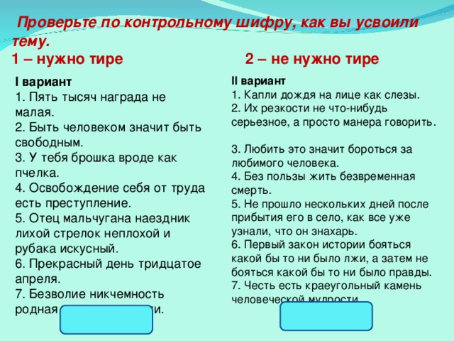  Проверьте по контрольному шифру, как вы усвоили тему. 1 – нужно тире 2 – не нужно тире   I вариант 1. Пять тысяч награда не малая.  2. Быть человеком значит быть свободным.  3. У тебя брошка вроде как пчелка.  4. Освобождение себя от труда есть преступление.  5. Отец мальчугана наездник лихой стрелок неплохой и рубака искусный.  6. Прекрасный день тридцатое апреля.  7. Безволие никчемность родная сестра подлости.   II вариант 1. Капли дождя на лице как слезы.  2. Их резкости не что-нибудь серьезное, а просто манера говорить.  3. Любить это значит бороться за любимого человека.  4. Без пользы жить безвременная смерть.  5. Не прошло нескольких дней после прибытия его в село, как все уже узнали, что он знахарь.  6. Первый закон истории бояться какой бы то ни было лжи, а затем не бояться какой бы то ни было правды.  7. Честь есть краеугольный камень человеческой мудрости.   2.211.212. 1.122.111 