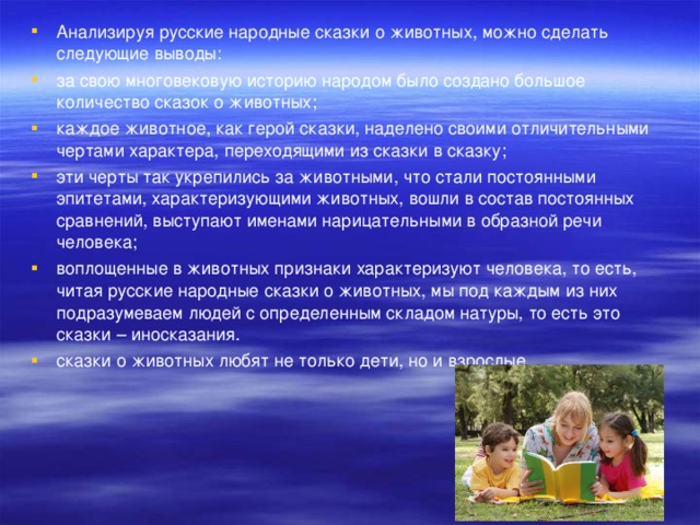 Анализируя русские народные сказки о животных, можно сделать следующие выводы: за свою многовековую историю народом было создано большое количество сказок о животных; каждое животное, как герой сказки, наделено своими отличительными чертами характера, переходящими из сказки в сказку; эти черты так укрепились за животными, что стали постоянными эпитетами, характеризующими животных, вошли в состав постоянных сравнений, выступают именами нарицательными в образной речи человека; воплощенные в животных признаки характеризуют человека, то есть, читая русские народные сказки о животных, мы под каждым из них подразумеваем людей с определенным складом натуры, то есть это сказки – иносказания. сказки о животных любят не только дети, но и взрослые.  