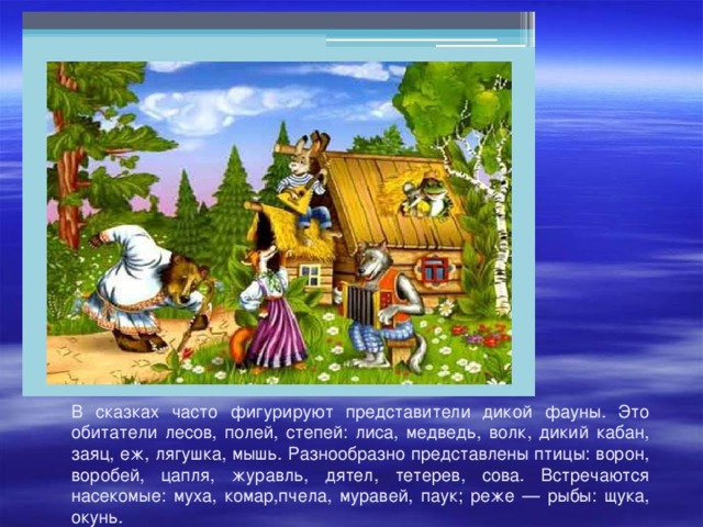 В сказках часто фигурируют представители дикой фауны. Это обитатели лесов, полей, степей: лиса, медведь, волк, дикий кабан, заяц, еж, лягушка, мышь. Разнообразно представлены птицы: ворон, воробей, цапля, журавль, дятел, тетерев, сова. Встречаются насекомые: муха, комар,пчела, муравей, паук; реже — рыбы: щука, окунь. 
