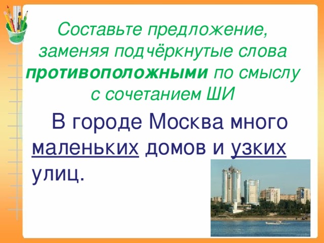 Составьте предложение, заменяя подчёркнутые слова противоположными по смыслу с сочетанием ШИ  В городе Москва много маленьких домов и узких улиц. 