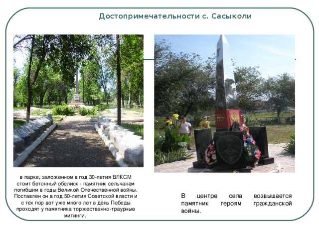 Достопримечательности с. Сасыколи   в парке, заложенном в год 30-летия ВЛКСМ стоит бетонный обелиск - памятник сельчанам погибшим в годы Великой Отечественной войны. Поставлен он в год 50-летия Советской власти и с тех пор вот уже много лет в день Победы проходят у памятника торжественно-траурные митинги. В центре села возвышается памятник героям гражданской войны.  