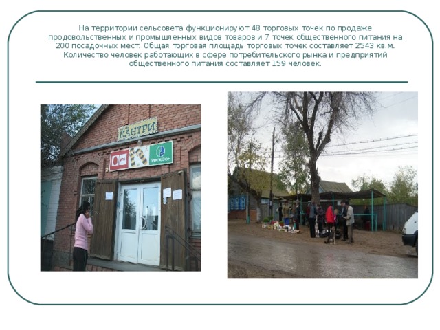 На территории сельсовета функционируют 48 торговых точек по продаже продовольственных и промышленных видов товаров и 7 точек общественного питания на 200 посадочных мест. Общая торговая площадь торговых точек составляет 2543 кв.м. Количество человек работающих в сфере потребительского рынка и предприятий общественного питания составляет 159 человек. 