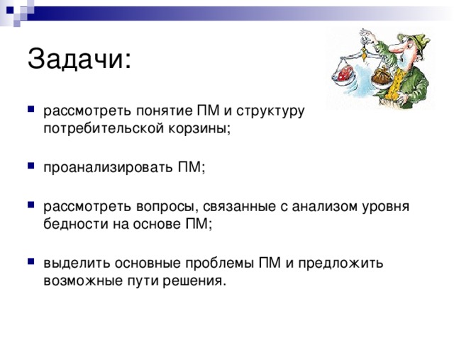 Задачи: рассмотреть понятие ПМ и структуру потребительской корзины;   проанализировать ПМ;   рассмотреть вопросы, связанные с анализом уровня бедности на основе ПМ;   выделить основные проблемы ПМ и предложить возможные пути решения.   