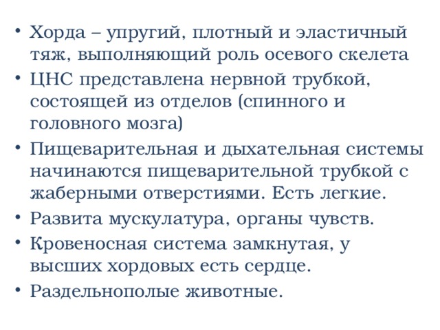 Хорда – упругий, плотный и эластичный тяж, выполняющий роль осевого скелета ЦНС представлена нервной трубкой, состоящей из отделов (спинного и головного мозга) Пищеварительная и дыхательная системы начинаются пищеварительной трубкой с жаберными отверстиями. Есть легкие. Развита мускулатура, органы чувств. Кровеносная система замкнутая, у высших хордовых есть сердце. Раздельнополые животные. 