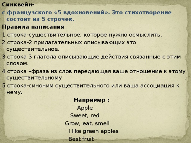 Синквейн- с французского «5 вдохновений». Это стихотворение состоит из 5 строчек. Правила написания 1 строка-существительное, которое нужно осмыслить. 2 строка-2 прилагательных описывающих это существительное. 3 строка 3 глагола описывающие действия связанные с этим словом. 4 строка –фраза из слов передающая ваше отношение к этому существительному 5 строка-синоним существительного или ваша ассоциация к нему.  Например :  Apple  Sweet, red  Grow, eat, smell  I like green apples  Best fruit 