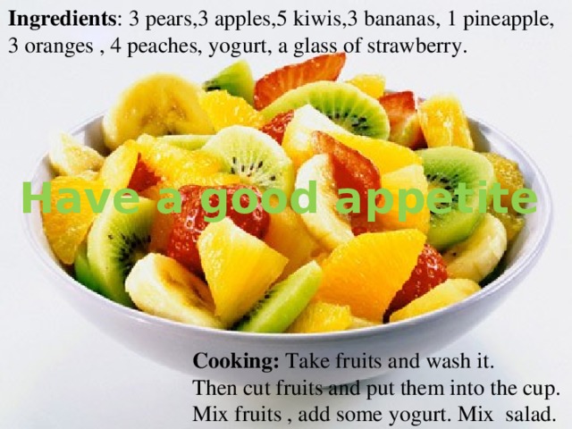 Ingredients : 3 pears,3 apples,5 kiwis,3 bananas, 1 pineapple, 3 oranges , 4 peaches, yogurt, a glass of strawberry. Have a good appetite Cooking: Take fruits and wash it. Then cut fruits and put them into the cup. Mix fruits , add some yogurt. Mix salad. 