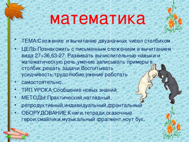 математика ТЕМА:Сложение  и вычитание двузначных чисел столбиком ЦЕЛЬ:Познакомить с письменным сложением и вычитанием вида 27+36,63-27. Развивать вычислительные навыки и математическую речь,умение записывать примеры в столбик,решать задачи.Воспитывать усидчивость,трудолюбие,умение работать самостоятельно. ТИП УРОКА:Сообщение новых знаний. МЕТОДЫ:Практический,наглядный, репродуктивный,индивидуальный,фронтальный ОБОРУДОВАНИЕ:Книги,тетради,сказочные герои,смайлики,музыкальный фрагмент,ноут бук.   