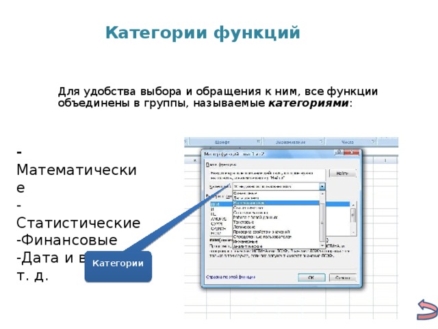 Категории функций Для удобства выбора и обращения к ним, все функции объединены в группы, называемые категориями :  - Математические -Статистические -Финансовые -Дата и время и т. д. Категории 