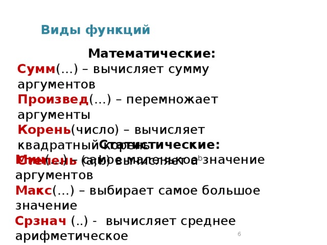 Виды функций Математические: Сумм (…) – вычисляет сумму аргументов Произвед (…) – перемножает аргументы Корень (число) – вычисляет квадратный корень Степень (а;b) вычисляет а b Cтатистические: Мин (…) – самое маленькое значение аргументов Макс (…) – выбирает самое большое значение Срзнач (..) - вычисляет среднее арифметическое 2 