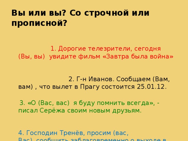 Вы или вы? Со строчной или прописной? 1. Дорогие телезрители, сегодня (Вы, вы)  увидите фильм «Завтра была война» 2. Г-н Иванов. Сообщаем (Вам, вам) , что вылет в Прагу состоится 25.01.12.   3. «О (Вас, вас)  я буду помнить всегда», - писал Серёжа своим новым друзьям. 4. Господин Тренёв, просим (вас, Вас)  сообщить заблаговременно о выходе в отпуск . 