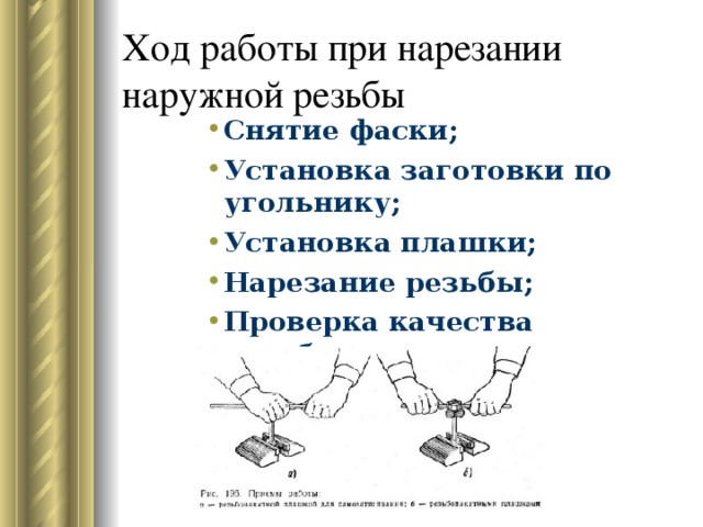 Ход работы при нарезании наружной резьбы Снятие фаски; Установка заготовки по угольнику; Установка плашки; Нарезание резьбы; Проверка качества резьбы. Снятие фаски; Установка заготовки по угольнику; Установка плашки; Нарезание резьбы; Проверка качества резьбы. Снятие фаски; Установка заготовки по угольнику; Установка плашки; Нарезание резьбы; Проверка качества резьбы. Снятие фаски; Установка заготовки по угольнику; Установка плашки; Нарезание резьбы; Проверка качества резьбы. Снятие фаски; Установка заготовки по угольнику; Установка плашки; Нарезание резьбы; Проверка качества резьбы. 