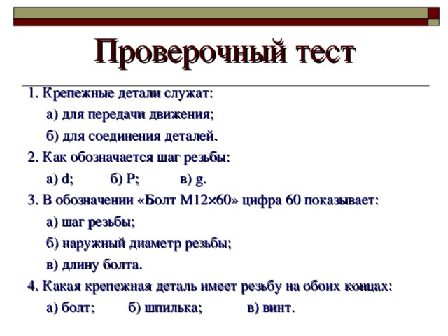 Проверочный тест 1. Крепежные детали служат:  а) для передачи движения;  б) для соединения деталей. 2. Как обозначается шаг резьбы:  а) d ;  б) P ;  в) g . 3. В обозначении «Болт М12 × 60» цифра 60 показывает:  а) шаг резьбы;  б) наружный диаметр резьбы;  в) длину болта. 4. Какая крепежная деталь имеет резьбу на обоих концах:  а) болт; б) шпилька; в) винт. 