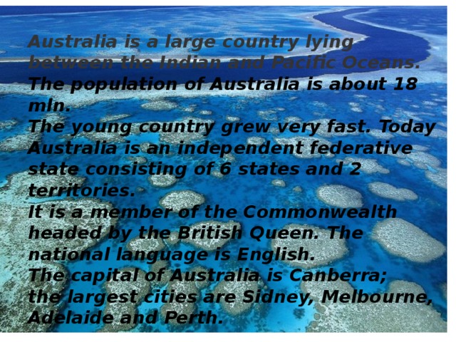 Australia is a large country lying between the Indian and Pacific Oceans. The population of Australia is about 18 mln. The young country grew very fast. Today Australia is an independent federative state consisting of 6 states and 2 territories. It is a member of the Commonwealth headed by the British Queen. The national language is English. The capital of Australia is Canberra; the largest cities are Sidney, Melbourne, Adelaide and Perth.  