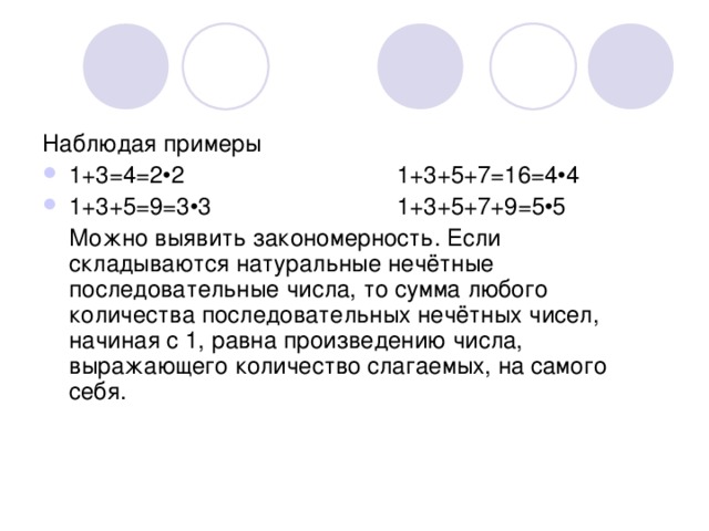 Наблюдая примеры 1+3=4=2•2    1+3+5+7=16=4•4 1+3+5=9=3•3    1+3+5+7+9=5•5  Можно выявить закономерность. Если складываются натуральные нечётные последовательные числа, то сумма любого количества последовательных нечётных чисел, начиная с 1, равна произведению числа, выражающего количество слагаемых, на самого себя. 