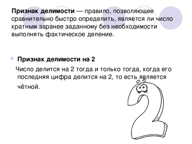 Признак делимости — правило, позволяющее сравнительно быстро определить, является ли число кратным заранее заданному без необходимости выполнять фактическое деление. Признак делимости на 2  Число делится на 2 тогда и только тогда, когда его последняя цифра делится на 2, то есть является чётной. 