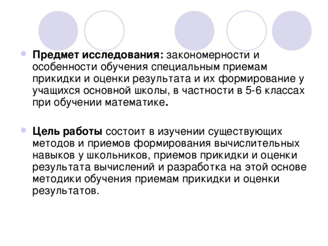 Предмет исследования: закономерности и особенности обучения специальным приемам прикидки и оценки результата и их формирование у учащихся основной школы, в частности в 5-6 классах при обучении математике .   Цель работы состоит в изучении существующих методов и приемов формирования вычислительных навыков у школьников, приемов прикидки и оценки результата вычислений и разработка на этой основе методики обучения приемам прикидки и оценки результатов. 