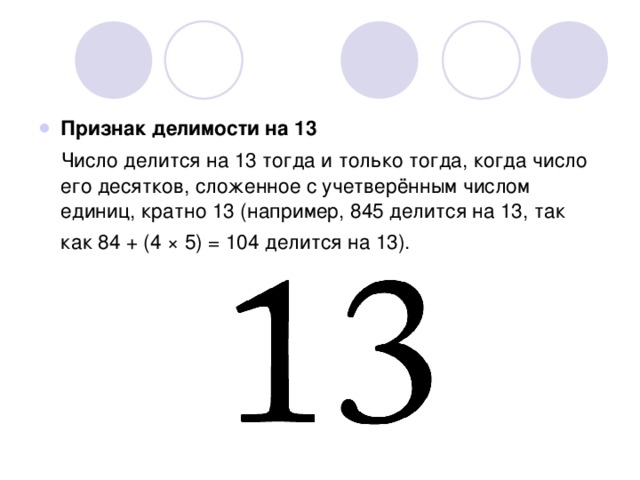 Признак делимости на 13  Число делится на 13 тогда и только тогда, когда число его десятков, сложенное с учетверённым числом единиц, кратно 13 (например, 845 делится на 13, так как 84 + (4 × 5) = 104 делится на 13). 