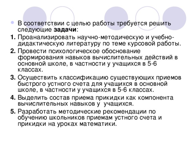 В соответствии с целью работы требуется решить следующие задачи : 1 . Проанализировать научно-методическую и учебно-дидактическую литературу по теме курсовой работы. 2. Провести психологическое обоснование формирования навыков вычислительных действий в основной школе, в частности у учащихся в 5-6 классах. 3. Осуществить классификацию существующих приемов быстрого устного счета для учащихся в основной школе, в частности у учащихся в 5-6 классах.  4. Выделить состав приема прикидки как компонента вычислительных навыков у учащихся. 5. Разработать методические рекомендации по обучению школьников приемам устного счета и прикидки на уроках математики. 