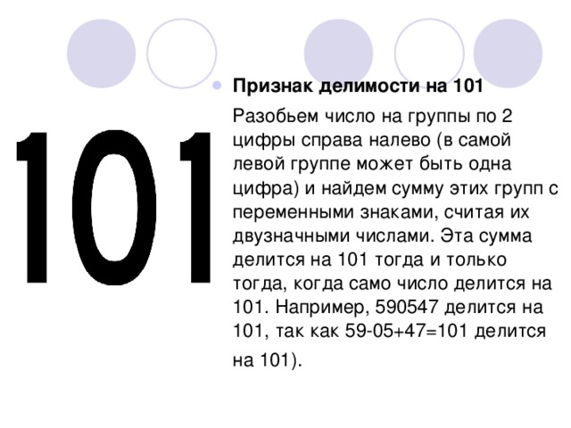 Признак делимости на 101  Разобьем число на группы по 2 цифры справа налево (в самой левой группе может быть одна цифра) и найдем сумму этих групп с переменными знаками, считая их двузначными числами. Эта сумма делится на 101 тогда и только тогда, когда само число делится на 101. Например, 590547 делится на 101, так как 59-05+47=101 делится на 101). 