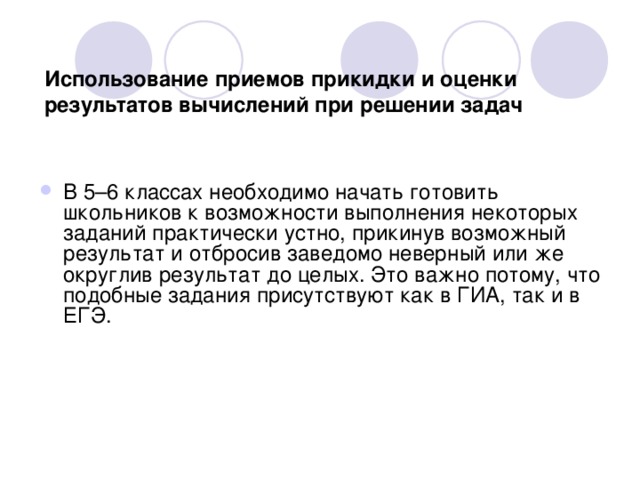 Использование приемов прикидки и оценки результатов вычислений при решении задач В 5–6 классах необходимо начать готовить школьников к возможности выполнения некоторых заданий практически устно, прикинув возможный результат и отбросив заведомо неверный или же округлив результат до целых. Это важно потому, что подобные задания присутствуют как в ГИА, так и в ЕГЭ.  