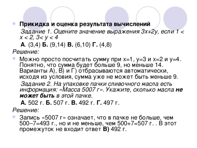 Прикидка и оценка результата вычислений  Задание 1. Оцените значение выражения 3х+2у, если 1  x   A . (3,4) Б. (9,14) В. (6,10) Г. (4,8) Решение: Можно просто посчитать сумму при х=1, у=3 и х=2 и у=4. Понятно, что сумма будет больше 9, но меньше 14. Варианты А), В) и Г) отбрасываются автоматически, исходя из условия, сумма уже не может быть меньше 9.  Задание 2 . На упаковке пачки сливочного масла есть информация: «Масса 5007 г». Укажите, сколько масла не может быть в этой пачке.  А. 502 г. Б. 507  г. В. 492  г. Г. 497 г. Решение: Запись «5007 г» означает, что в пачке не больше, чем 500–7=493 г., но и не меньше, чем 500+7=507 г. . В этот промежуток не входит ответ В) 492 г. 