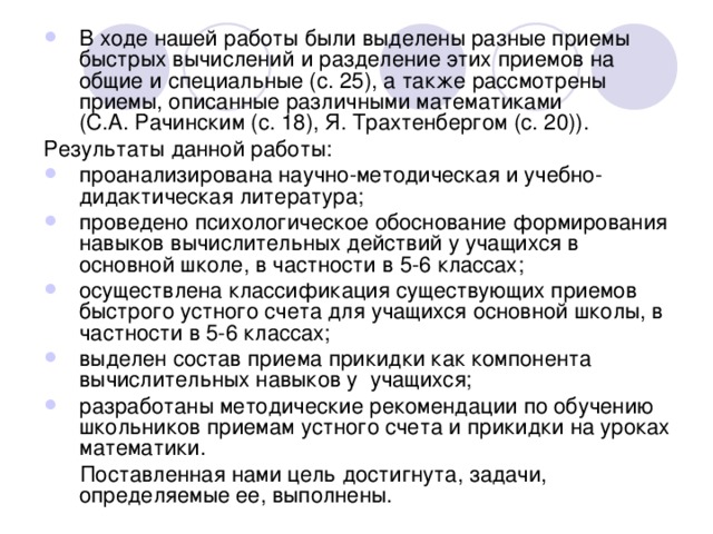 В ходе нашей работы были выделены разные приемы быстрых вычислений и разделение этих приемов на общие и специальные (с. 25), а также рассмотрены приемы, описанные различными математиками (С.А. Рачинским (с. 18), Я. Трахтенбергом (с. 20)). Результаты данной работы: проанализирована научно-методическая и учебно-дидактическая литература; проведено психологическое обоснование формирования навыков вычислительных действий у учащихся в основной школе, в частности в 5-6 классах; осуществлена классификация существующих приемов быстрого устного счета для учащихся основной школы, в частности в 5-6 классах; выделен состав приема прикидки как компонента вычислительных навыков у учащихся; разработаны методические рекомендации по обучению школьников приемам устного счета и прикидки на уроках математики.  Поставленная нами цель достигнута, задачи, определяемые ее, выполнены. 