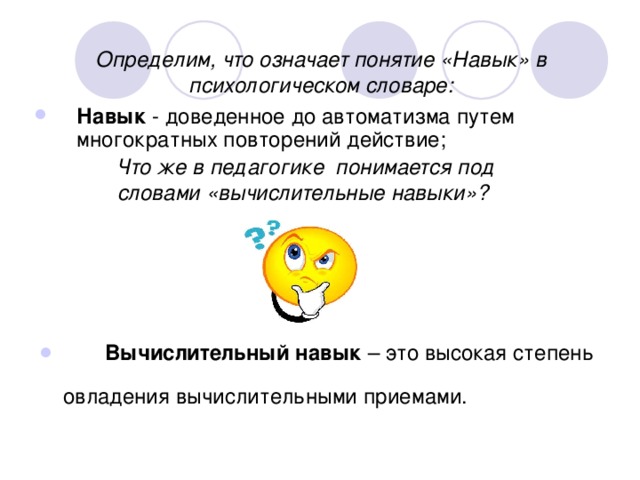 Определим, что означает понятие «Навык» в психологическом словаре: Навык - доведенное до автоматизма путем многократных повторений действие;  Что же в педагогике понимается под словами «вычислительные навыки»?   Вычислительный навык – это высокая степень  овладения  вычислительными  приемами. 