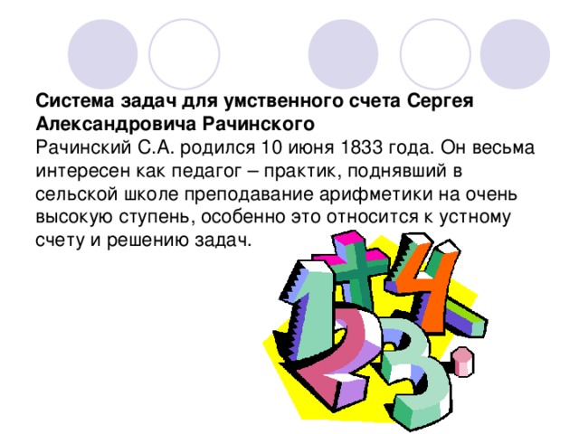 Система задач для умственного счета Сергея Александровича Рачинского  Рачинский С.А. родился 10 июня 1833 года. Он весьма интересен как педагог – практик, поднявший в сельской школе преподавание арифметики на очень высокую ступень, особенно это относится к устному счету и решению задач. 