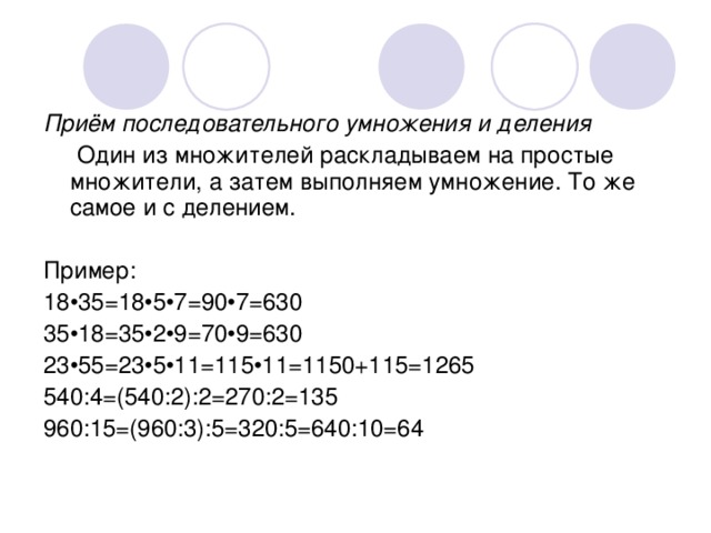 Приём последовательного умножения и деления  Один из множителей раскладываем на простые множители, а затем выполняем умножение. То же самое и с делением. Пример: 18•35=18•5•7=90•7=630 35•18=35•2•9=70•9=630 23•55=23•5•11=115•11=1150+115=1265 540:4=(540:2):2=270:2=135 960:15=(960:3):5=320:5=640:10=64 